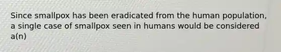 Since smallpox has been eradicated from the human population, a single case of smallpox seen in humans would be considered a(n)