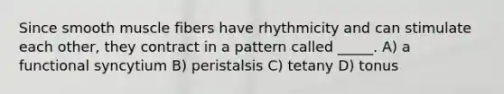 Since smooth muscle fibers have rhythmicity and can stimulate each other, they contract in a pattern called _____. A) a functional syncytium B) peristalsis C) tetany D) tonus