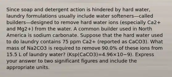 Since soap and detergent action is hindered by hard water, laundry formulations usually include water softeners—called builders—designed to remove hard water ions (especially Ca2+ and Mg2+) from the water. A common builder used in North America is sodium carbonate. Suppose that the hard water used to do laundry contains 75 ppm Ca2+ (reported as CaCO3). What mass of Na2CO3 is required to remove 90.0% of these ions from 15.5 L of laundry water? (Ksp(CaCO3)=4.96×10−9). Express your answer to two significant figures and include the appropriate units.