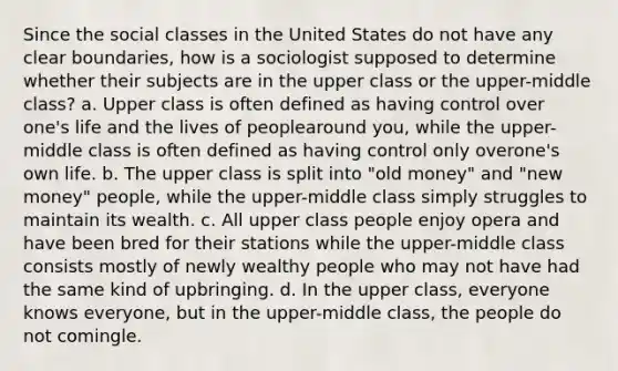 Since the social classes in the United States do not have any clear boundaries, how is a sociologist supposed to determine whether their subjects are in the upper class or the upper-middle class? a. Upper class is often defined as having control over one's life and the lives of peoplearound you, while the upper-middle class is often defined as having control only overone's own life. b. The upper class is split into "old money" and "new money" people, while the upper-middle class simply struggles to maintain its wealth. c. All upper class people enjoy opera and have been bred for their stations while the upper-middle class consists mostly of newly wealthy people who may not have had the same kind of upbringing. d. In the upper class, everyone knows everyone, but in the upper-middle class, the people do not comingle.