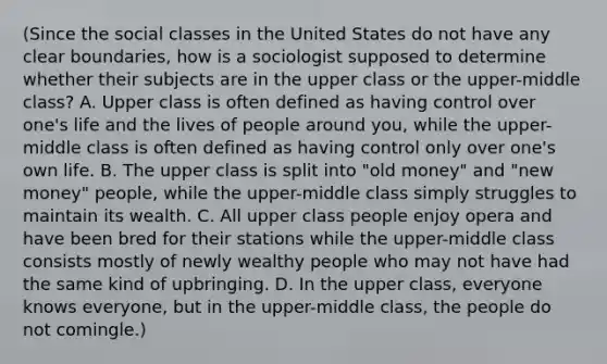 (Since the social classes in the United States do not have any clear boundaries, how is a sociologist supposed to determine whether their subjects are in the upper class or the upper-middle class? A. Upper class is often defined as having control over one's life and the lives of people around you, while the upper-middle class is often defined as having control only over one's own life. B. The upper class is split into "old money" and "new money" people, while the upper-middle class simply struggles to maintain its wealth. C. All upper class people enjoy opera and have been bred for their stations while the upper-middle class consists mostly of newly wealthy people who may not have had the same kind of upbringing. D. In the upper class, everyone knows everyone, but in the upper-middle class, the people do not comingle.)