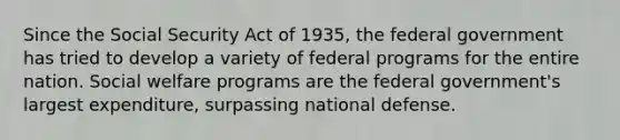 Since the Social Security Act of 1935, the federal government has tried to develop a variety of federal programs for the entire nation. Social welfare programs are the federal government's largest expenditure, surpassing national defense.