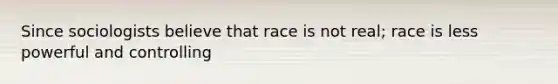 Since sociologists believe that race is not real; race is less powerful and controlling