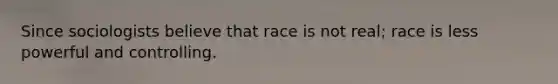 Since sociologists believe that race is not real; race is less powerful and controlling.