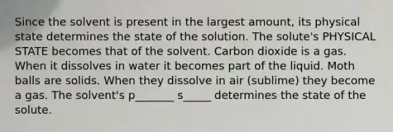 Since the solvent is present in the largest amount, its physical state determines the state of the solution. The solute's PHYSICAL STATE becomes that of the solvent. Carbon dioxide is a gas. When it dissolves in water it becomes part of the liquid. Moth balls are solids. When they dissolve in air (sublime) they become a gas. The solvent's p_______ s_____ determines the state of the solute.