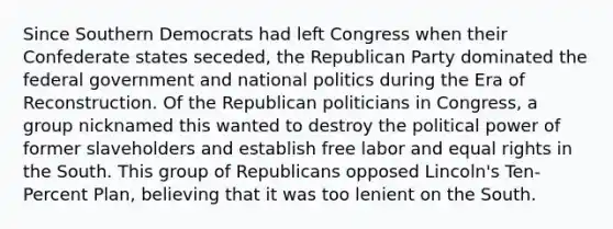 Since Southern Democrats had left Congress when their Confederate states seceded, the Republican Party dominated the federal government and national politics during the Era of Reconstruction. Of the Republican politicians in Congress, a group nicknamed this wanted to destroy the political power of former slaveholders and establish free labor and equal rights in the South. This group of Republicans opposed Lincoln's Ten-Percent Plan, believing that it was too lenient on the South.