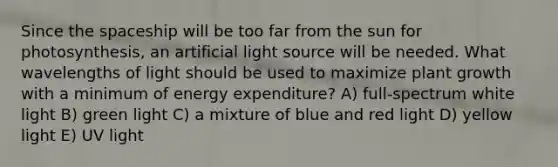 Since the spaceship will be too far from the sun for photosynthesis, an artificial light source will be needed. What wavelengths of light should be used to maximize plant growth with a minimum of energy expenditure? A) full-spectrum white light B) green light C) a mixture of blue and red light D) yellow light E) UV light