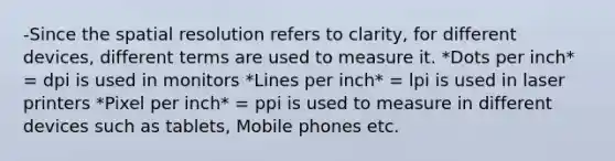 -Since the spatial resolution refers to clarity, for different devices, different terms are used to measure it. *Dots per inch* = dpi is used in monitors *Lines per inch* = lpi is used in laser printers *Pixel per inch* = ppi is used to measure in different devices such as tablets, Mobile phones etc.