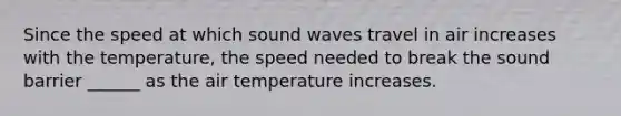 Since the speed at which sound waves travel in air increases with the temperature, the speed needed to break the sound barrier ______ as the air temperature increases.