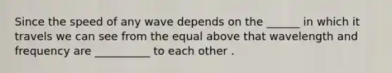 Since the speed of any wave depends on the ______ in which it travels we can see from the equal above that wavelength and frequency are __________ to each other .