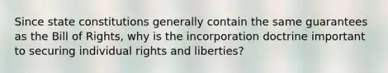 Since <a href='https://www.questionai.com/knowledge/kfPBWimMk9-state-constitutions' class='anchor-knowledge'>state constitutions</a> generally contain the same guarantees as the Bill of Rights, why is the incorporation doctrine important to securing individual rights and liberties?