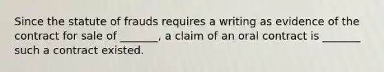 Since the statute of frauds requires a writing as evidence of the contract for sale of _______, a claim of an oral contract is _______ such a contract existed.