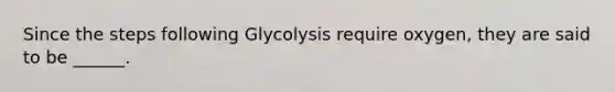 Since the steps following Glycolysis require oxygen, they are said to be ______.