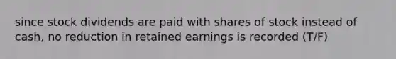 since stock dividends are paid with shares of stock instead of cash, no reduction in retained earnings is recorded (T/F)