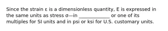 Since the strain ε is a dimensionless quantity, E is expressed in the same units as stress σ—in _____________ or one of its multiples for SI units and in psi or ksi for U.S. customary units.