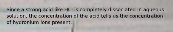 Since a strong acid like HCl is completely dissociated in aqueous solution, the concentration of the acid tells us the concentration of hydronium ions present.