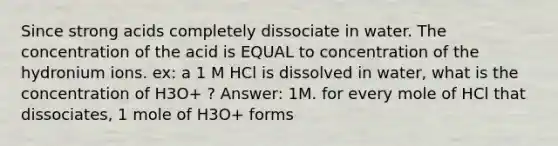 Since strong acids completely dissociate in water. The concentration of the acid is EQUAL to concentration of the hydronium ions. ex: a 1 M HCl is dissolved in water, what is the concentration of H3O+ ? Answer: 1M. for every mole of HCl that dissociates, 1 mole of H3O+ forms