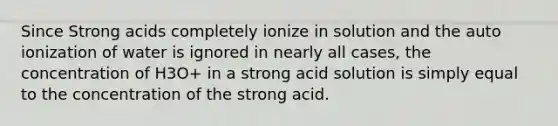 Since Strong acids completely ionize in solution and the auto ionization of water is ignored in nearly all cases, the concentration of H3O+ in a strong acid solution is simply equal to the concentration of the strong acid.