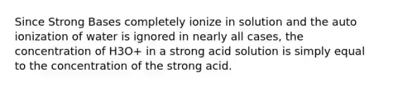 Since Strong Bases completely ionize in solution and the auto ionization of water is ignored in nearly all cases, the concentration of H3O+ in a strong acid solution is simply equal to the concentration of the strong acid.