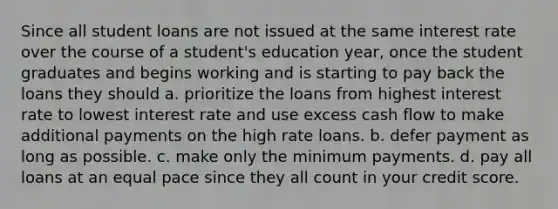 Since all student loans are not issued at the same interest rate over the course of a student's education year, once the student graduates and begins working and is starting to pay back the loans they should a. prioritize the loans from highest interest rate to lowest interest rate and use excess cash flow to make additional payments on the high rate loans. b. defer payment as long as possible. c. make only the minimum payments. d. pay all loans at an equal pace since they all count in your credit score.