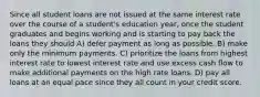 Since all student loans are not issued at the same interest rate over the course of a student's education year, once the student graduates and begins working and is starting to pay back the loans they should A) defer payment as long as possible. B) make only the minimum payments. C) prioritize the loans from highest interest rate to lowest interest rate and use excess cash flow to make additional payments on the high rate loans. D) pay all loans at an equal pace since they all count in your credit score.