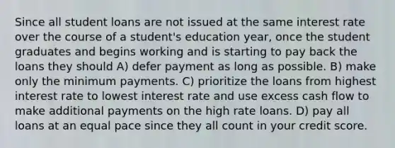 Since all student loans are not issued at the same interest rate over the course of a student's education year, once the student graduates and begins working and is starting to pay back the loans they should A) defer payment as long as possible. B) make only the minimum payments. C) prioritize the loans from highest interest rate to lowest interest rate and use excess cash flow to make additional payments on the high rate loans. D) pay all loans at an equal pace since they all count in your credit score.