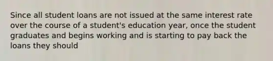 Since all student loans are not issued at the same interest rate over the course of a student's education year, once the student graduates and begins working and is starting to pay back the loans they should