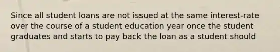 Since all student loans are not issued at the same interest-rate over the course of a student education year once the student graduates and starts to pay back the loan as a student should