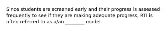 Since students are screened early and their progress is assessed frequently to see if they are making adequate progress, RTI is often referred to as a/an ________ model.