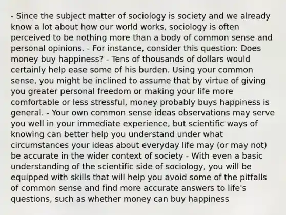 - Since the subject matter of sociology is society and we already know a lot about how our world works, sociology is often perceived to be nothing more than a body of common sense and personal opinions. - For instance, consider this question: Does money buy happiness? - Tens of thousands of dollars would certainly help ease some of his burden. Using your common sense, you might be inclined to assume that by virtue of giving you greater personal freedom or making your life more comfortable or less stressful, money probably buys happiness is general. - Your own common sense ideas observations may serve you well in your immediate experience, but scientific ways of knowing can better help you understand under what circumstances your ideas about everyday life may (or may not) be accurate in the wider context of society - With even a basic understanding of the scientific side of sociology, you will be equipped with skills that will help you avoid some of the pitfalls of common sense and find more accurate answers to life's questions, such as whether money can buy happiness