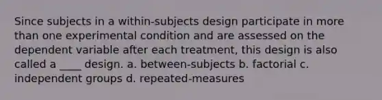 Since subjects in a within-subjects design participate in more than one experimental condition and are assessed on the dependent variable after each treatment, this design is also called a ____ design. a. between-subjects b. factorial c. independent groups d. repeated-measures