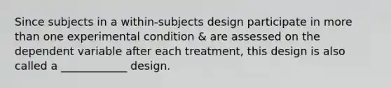 Since subjects in a within-subjects design participate in more than one experimental condition & are assessed on the dependent variable after each treatment, this design is also called a ____________ design.