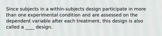 Since subjects in a within-subjects design participate in more than one experimental condition and are assessed on the dependent variable after each treatment, this design is also called a ____ design.