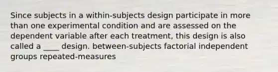 Since subjects in a within-subjects design participate in more than one experimental condition and are assessed on the dependent variable after each treatment, this design is also called a ____ design. between-subjects factorial independent groups repeated-measures