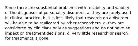 Since there are substantial problems with reliability and validity of the diagnoses of personality disorders, a. they are rarely used in clinical practice. b. it is less likely that research on a disorder will be able to be replicated by other researchers. c. they are considered by clinicians only as suggestions and do not have an impact on treatment decisions. d. very little research or search for treatments is done.