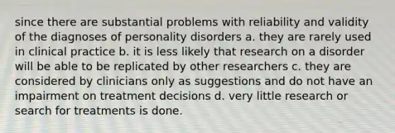 since there are substantial problems with reliability and validity of the diagnoses of personality disorders a. they are rarely used in clinical practice b. it is less likely that research on a disorder will be able to be replicated by other researchers c. they are considered by clinicians only as suggestions and do not have an impairment on treatment decisions d. very little research or search for treatments is done.