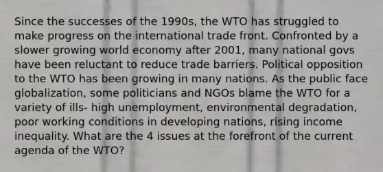 Since the successes of the 1990s, the WTO has struggled to make progress on the international trade front. Confronted by a slower growing world economy after 2001, many national govs have been reluctant to reduce trade barriers. Political opposition to the WTO has been growing in many nations. As the public face globalization, some politicians and NGOs blame the WTO for a variety of ills- high unemployment, environmental degradation, poor working conditions in developing nations, rising income inequality. What are the 4 issues at the forefront of the current agenda of the WTO?