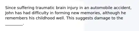 Since suffering traumatic brain injury in an automobile accident, John has had difficulty in forming new memories, although he remembers his childhood well. This suggests damage to the _________.