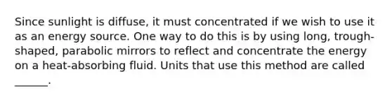 Since sunlight is diffuse, it must concentrated if we wish to use it as an energy source. One way to do this is by using long, trough-shaped, parabolic mirrors to reflect and concentrate the energy on a heat-absorbing fluid. Units that use this method are called ______.