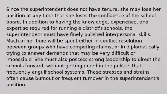 Since the superintendent does not have tenure, she may lose her position at any time that she loses the confidence of the school board. In addition to having the knowledge, experience, and expertise required for running a district's schools, the superintendent must have finely polished interpersonal skills. Much of her time will be spent either in conflict resolution between groups who have competing claims, or in diplomatically trying to answer demands that may be very difficult or impossible. She must also possess strong leadership to direct the schools forward, without getting mired in the politics that frequently engulf school systems. These stresses and strains often cause burnout or frequent turnover in the superintendent's position.