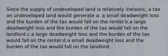 Since the supply of undeveloped land is relatively inelastic, a tax on undeveloped land would generate a. a small deadweight loss and the burden of the tax would fall on the renter.b.a large deadweight loss and the burden of the tax would fall on the landlord.c.a large deadweight loss and the burden of the tax would fall on the renter.d.a small deadweight loss and the burden of the tax would fall on the landlord.