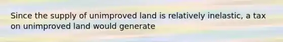 Since the supply of unimproved land is relatively inelastic, a tax on unimproved land would generate