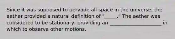 Since it was supposed to pervade all space in the universe, the aether provided a natural definition of "_____." The aether was considered to be stationary, providing an _____________________ in which to observe other motions.