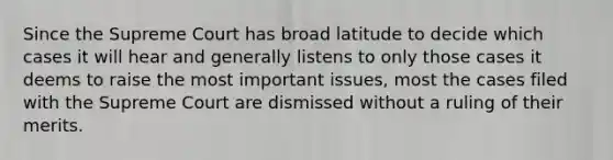 Since the Supreme Court has broad latitude to decide which cases it will hear and generally listens to only those cases it deems to raise the most important issues, most the cases filed with the Supreme Court are dismissed without a ruling of their merits.