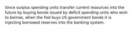 Since surplus spending units transfer current resources into the future by buying bonds issued by deficit spending units who wish to borrow, when the Fed buys US government bonds it is injecting borrowed reserves into the banking system.