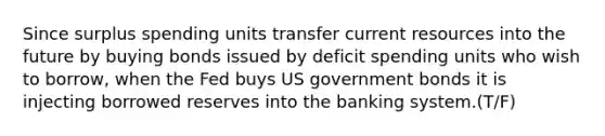 Since surplus spending units transfer current resources into the future by buying bonds issued by deficit spending units who wish to borrow, when the Fed buys US government bonds it is injecting borrowed reserves into the banking system.(T/F)