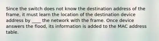 Since the switch does not know the destination address of the frame, it must learn the location of the destination device address by ____ the network with the frame. Once device answers the flood, its information is added to the MAC address table.