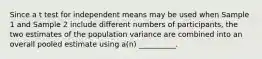 Since a t test for independent means may be used when Sample 1 and Sample 2 include different numbers of participants, the two estimates of the population variance are combined into an overall pooled estimate using a(n) __________.