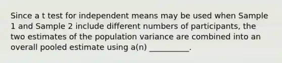 Since a t test for independent means may be used when Sample 1 and Sample 2 include different numbers of participants, the two estimates of the population variance are combined into an overall pooled estimate using a(n) __________.