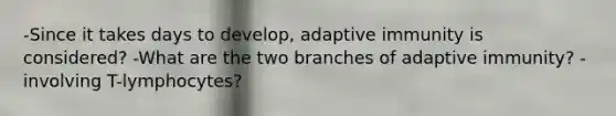 -Since it takes days to develop, adaptive immunity is considered? -What are the two branches of adaptive immunity? -involving T-lymphocytes?